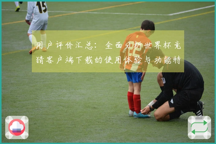 用户评价汇总：全面分析世界杯竞猜客户端下载的使用体验与功能特点