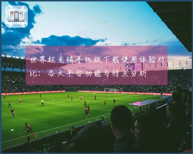 世界杯竞猜手机版下载使用体验对比：各大平台功能与特点分析
