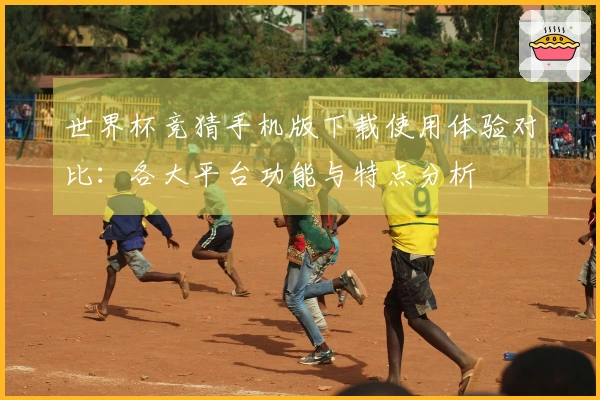 世界杯竞猜手机版下载使用体验对比：各大平台功能与特点分析